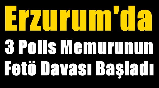 Erzurum'da 3 Polis Memurunun Fetö Davası Başladı