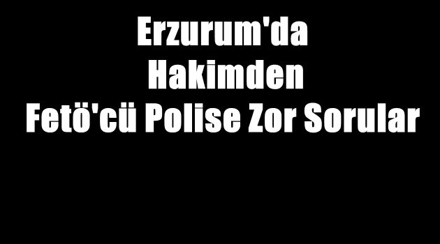 Erzurum'da Hakimden Fetö'cü Polise Zor Sorular